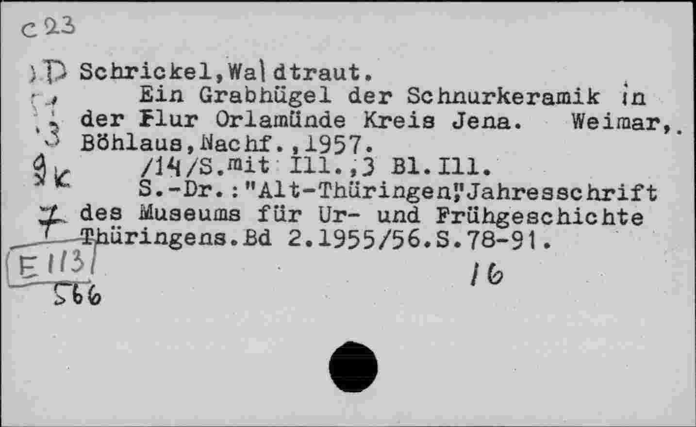 ﻿
} P Schrickel,Wal dtraut.
'Ein Grabhügel der Schnurkeramik in
, 1 der Flur Orlamünde Kreis Jena. Weimar, Böhlaus,Nachf.,1957.
/IVS.niit Ill.,3 B1.I11.
S.-Dr. ; ’’Alt-Thüringen’,'Jahresschrift ZL des Museums für Ur- und Frühgeschichte X—Thüringens.Bd 2.1955/56.S.78-91.
ijj/F	lb